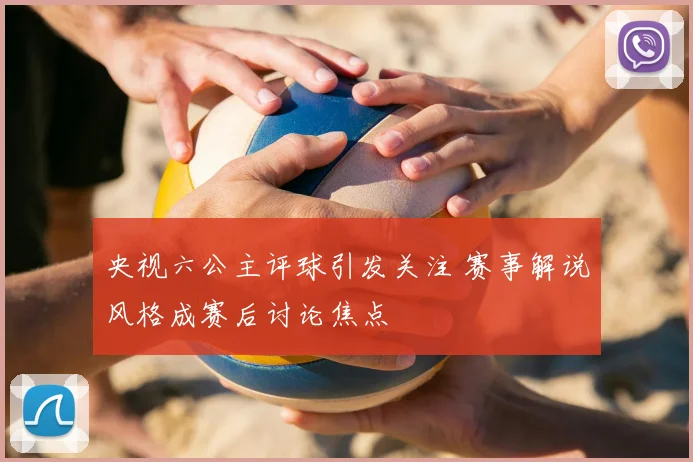 央视六公主评球引发关注 赛事解说风格成赛后讨论焦点