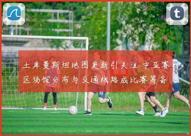 土库曼斯坦地图更新引关注 中亚赛区场馆分布与交通线路成比赛筹备重点