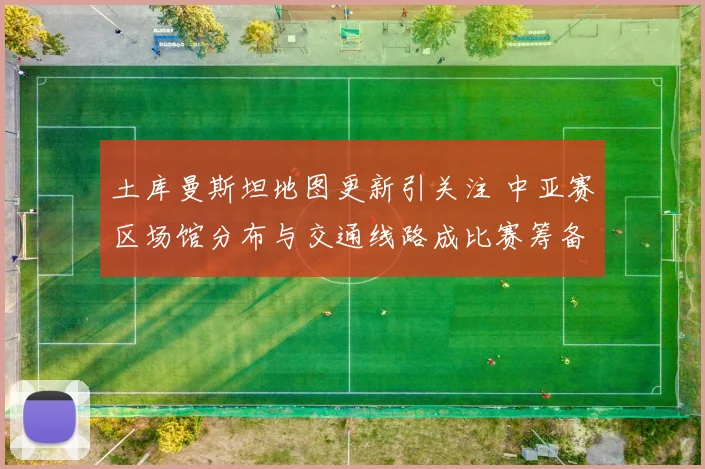 土库曼斯坦地图更新引关注 中亚赛区场馆分布与交通线路成比赛筹备重点