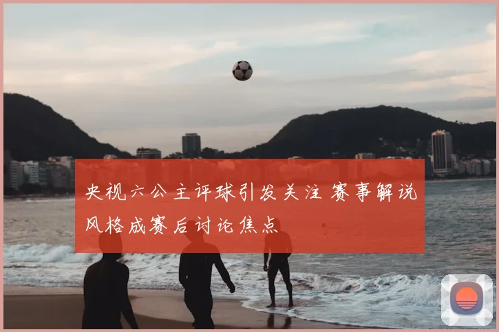 央视六公主评球引发关注 赛事解说风格成赛后讨论焦点
