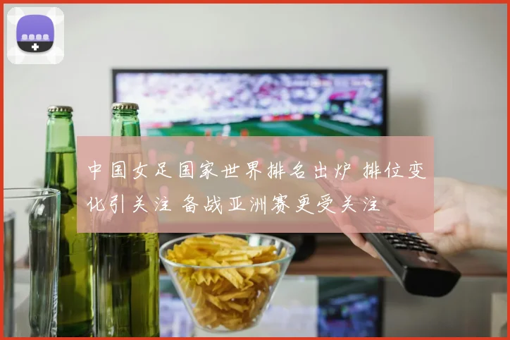 中国女足国家世界排名出炉 排位变化引关注 备战亚洲赛更受关注