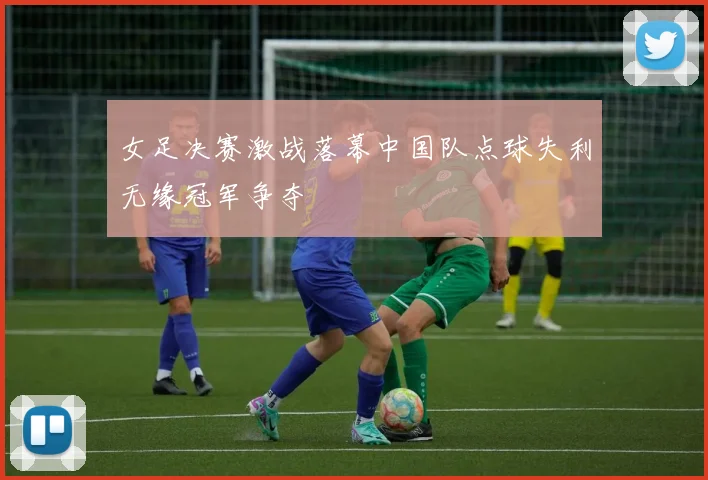 女足决赛激战落幕中国队点球失利无缘冠军争夺