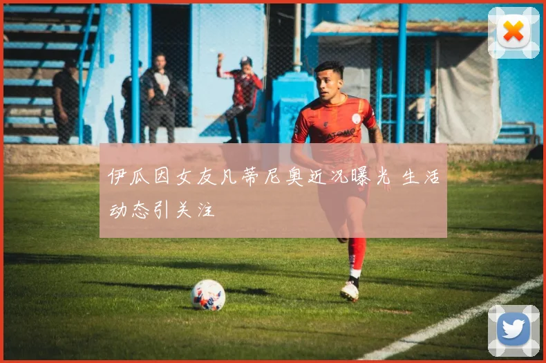 伊瓜因女友凡蒂尼奥近况曝光 生活动态引关注