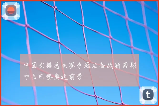 中国女排总决赛夺冠后备战新周期冲击巴黎奥运前景