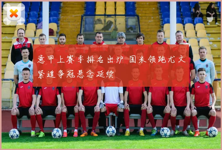 意甲上赛季排名出炉 国米领跑尤文紧追争冠悬念延续