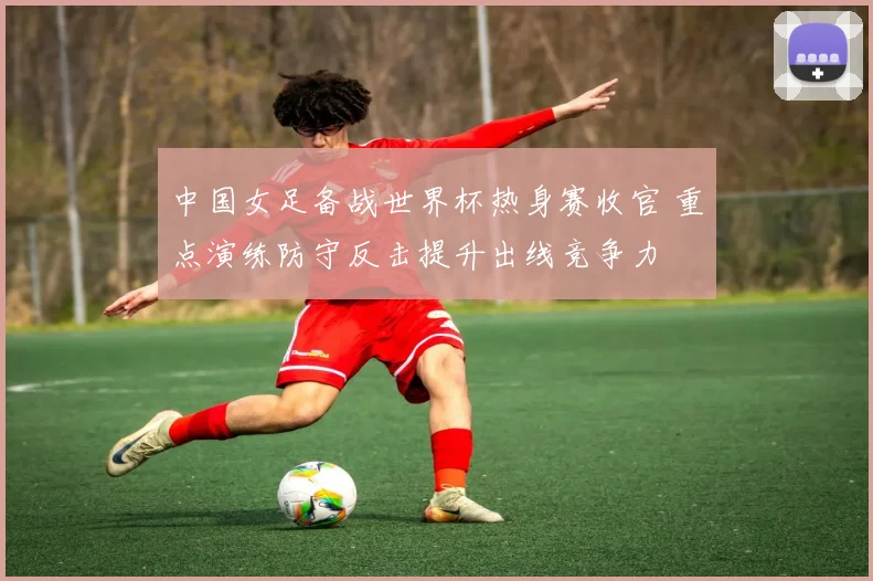 中国女足备战世界杯热身赛收官 重点演练防守反击提升出线竞争力