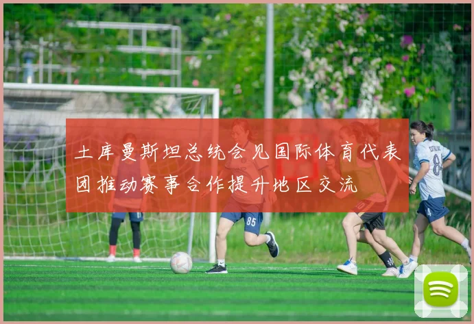 土库曼斯坦总统会见国际体育代表团推动赛事合作提升地区交流