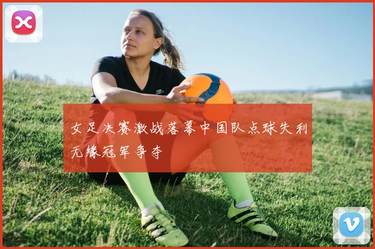 女足决赛激战落幕中国队点球失利无缘冠军争夺
