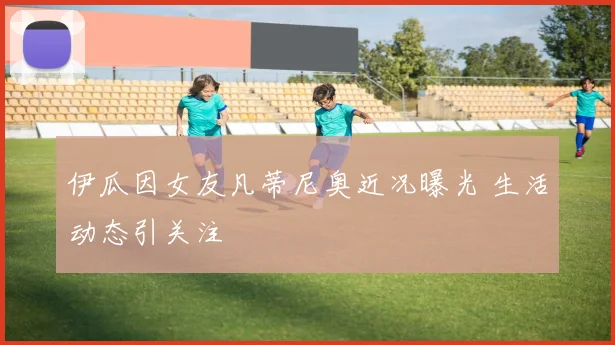 伊瓜因女友凡蒂尼奥近况曝光 生活动态引关注