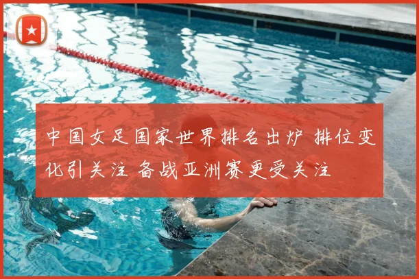 中国女足国家世界排名出炉 排位变化引关注 备战亚洲赛更受关注