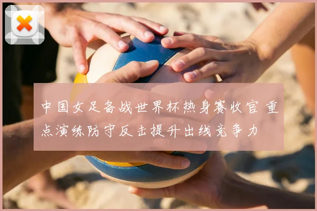 中国女足备战世界杯热身赛收官 重点演练防守反击提升出线竞争力
