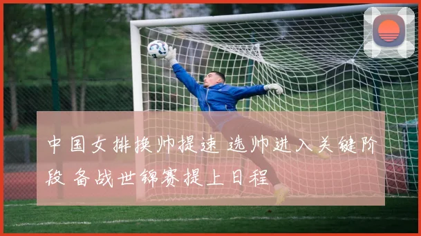 中国女排换帅提速 选帅进入关键阶段 备战世锦赛提上日程